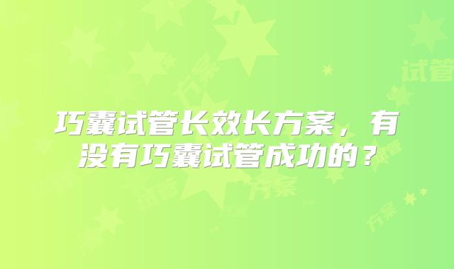 巧囊试管长效长方案，有没有巧囊试管成功的？