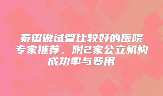 泰国做试管比较好的医院专家推荐，附2家公立机构成功率与费用