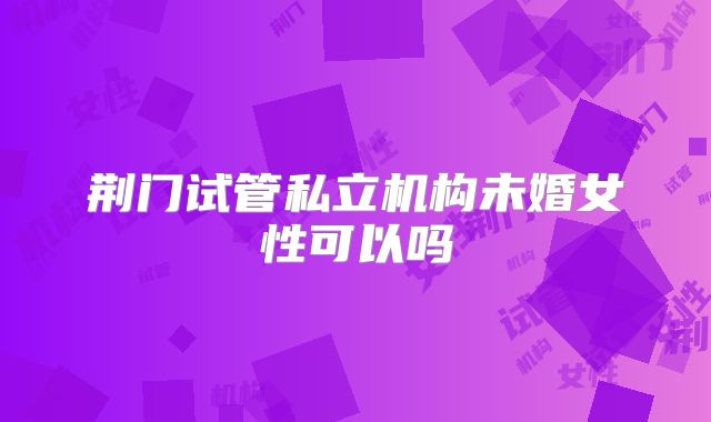 荆门试管私立机构未婚女性可以吗