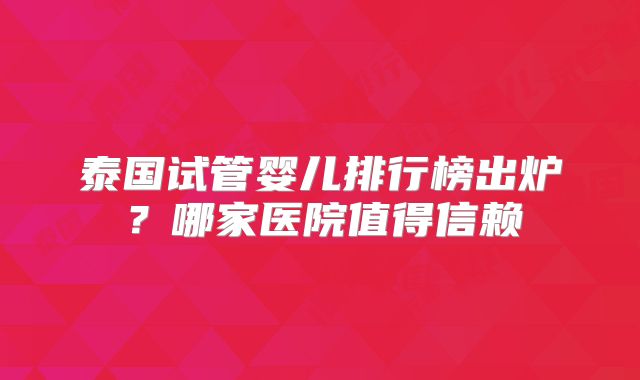 泰国试管婴儿排行榜出炉？哪家医院值得信赖