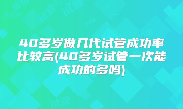 40多岁做几代试管成功率比较高(40多岁试管一次能成功的多吗)