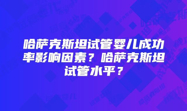 哈萨克斯坦试管婴儿成功率影响因素？哈萨克斯坦试管水平？