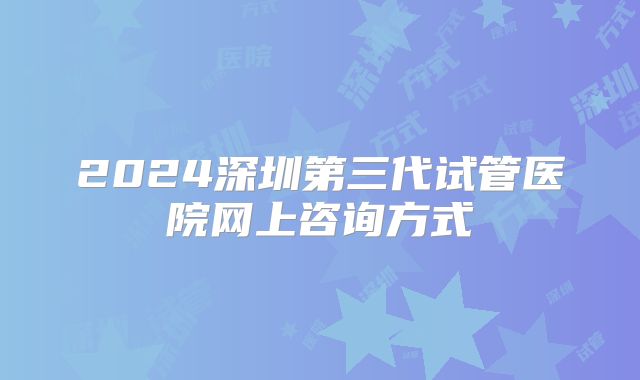 2024深圳第三代试管医院网上咨询方式