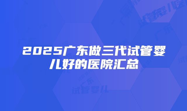 2025广东做三代试管婴儿好的医院汇总