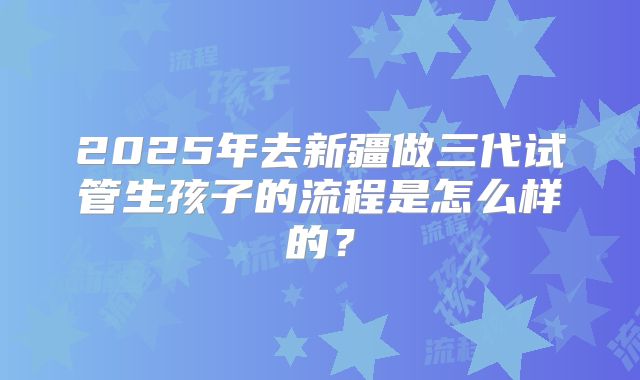 2025年去新疆做三代试管生孩子的流程是怎么样的？