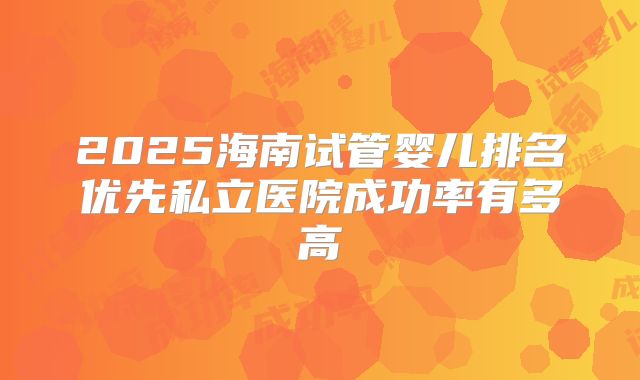 2025海南试管婴儿排名优先私立医院成功率有多高