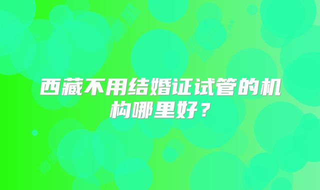 西藏不用结婚证试管的机构哪里好？
