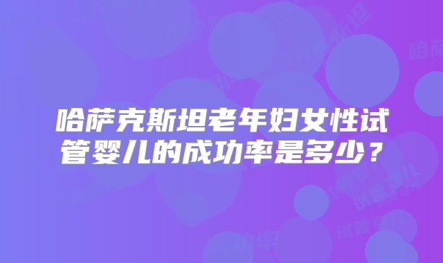 哈萨克斯坦老年妇女性试管婴儿的成功率是多少？