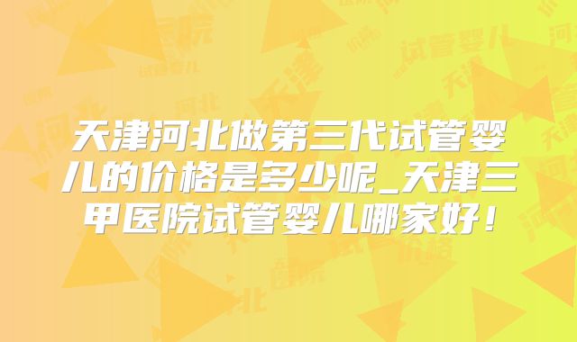 天津河北做第三代试管婴儿的价格是多少呢_天津三甲医院试管婴儿哪家好!