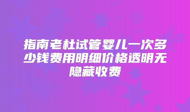 指南老杜试管婴儿一次多少钱费用明细价格透明无隐藏收费