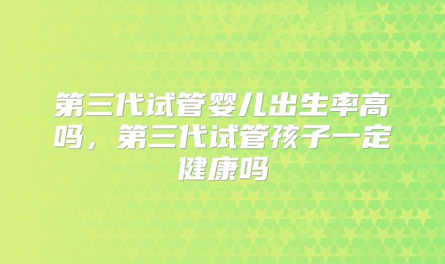 第三代试管婴儿出生率高吗，第三代试管孩子一定健康吗