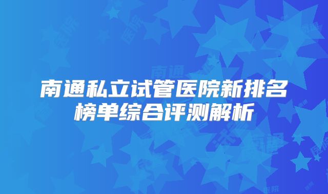 南通私立试管医院新排名榜单综合评测解析