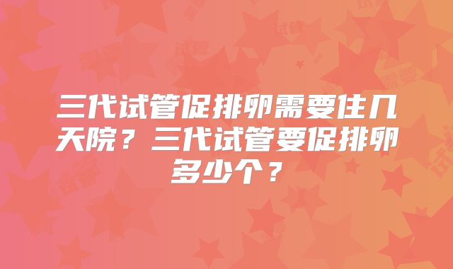 三代试管促排卵需要住几天院?三代试管要促排卵多少个?