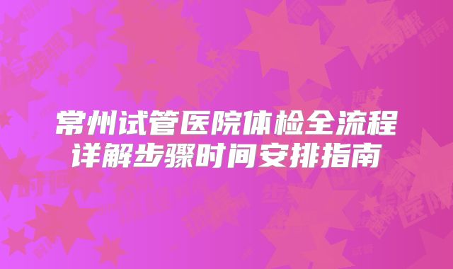 常州试管医院体检全流程详解步骤时间安排指南