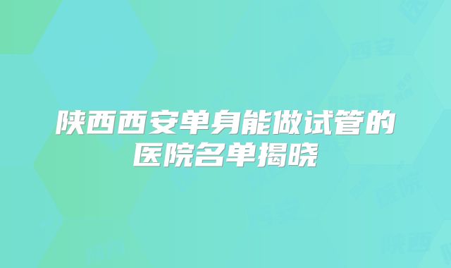 陕西西安单身能做试管的医院名单揭晓