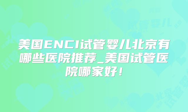 美国ENCI试管婴儿北京有哪些医院推荐_美国试管医院哪家好！