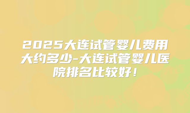 2025大连试管婴儿费用大约多少-大连试管婴儿医院排名比较好！
