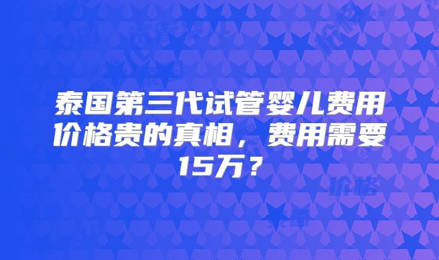 泰国第三代试管婴儿费用价格贵的真相，费用需要15万？