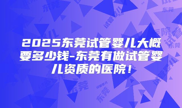 2025东莞试管婴儿大概要多少钱-东莞有做试管婴儿资质的医院!