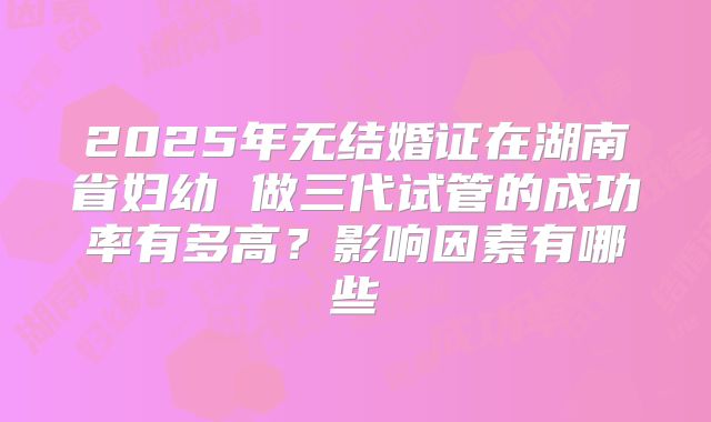 2025年无结婚证在湖南省妇幼 做三代试管的成功率有多高？影响因素有哪些