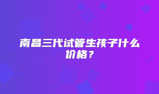 南昌三代试管生孩子什么价格？
