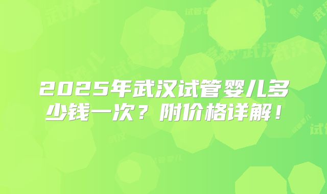 2025年武汉试管婴儿多少钱一次？附价格详解！
