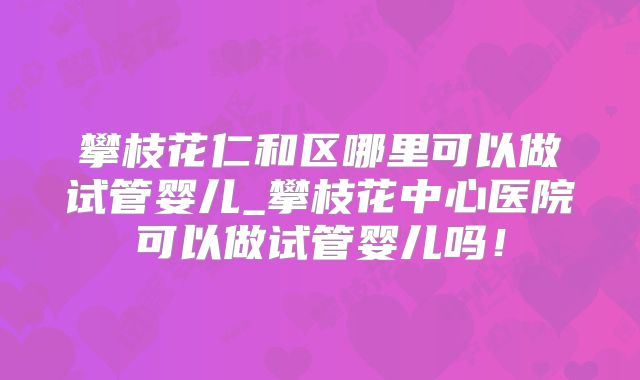 攀枝花仁和区哪里可以做试管婴儿_攀枝花中心医院可以做试管婴儿吗!