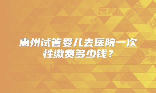 惠州试管婴儿去医院一次性缴费多少钱？