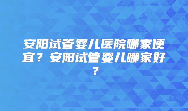 安阳试管婴儿医院哪家便宜？安阳试管婴儿哪家好？