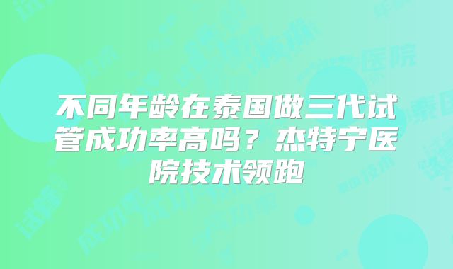 不同年龄在泰国做三代试管成功率高吗？杰特宁医院技术领跑