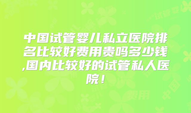 中国试管婴儿私立医院排名比较好费用贵吗多少钱,国内比较好的试管私人医院!