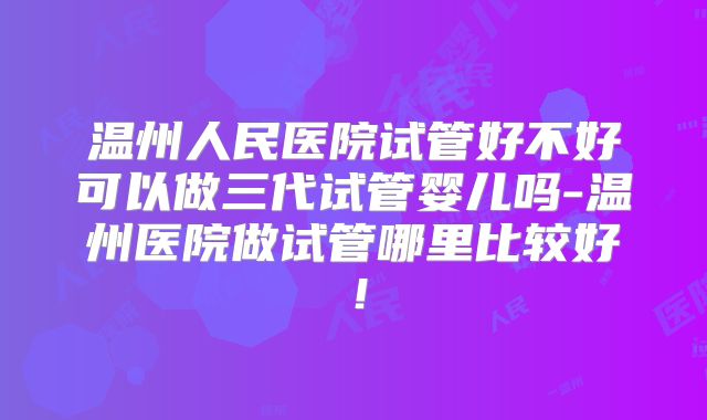 温州人民医院试管好不好可以做三代试管婴儿吗-温州医院做试管哪里比较好！