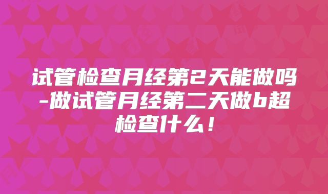 试管检查月经第2天能做吗-做试管月经第二天做b超检查什么!