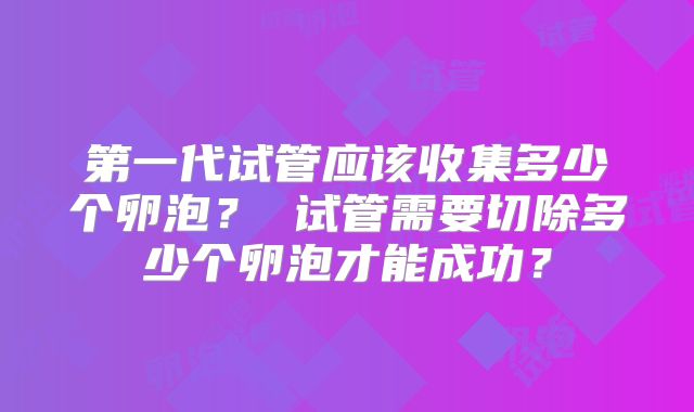 第一代试管应该收集多少个卵泡？ 试管需要切除多少个卵泡才能成功？