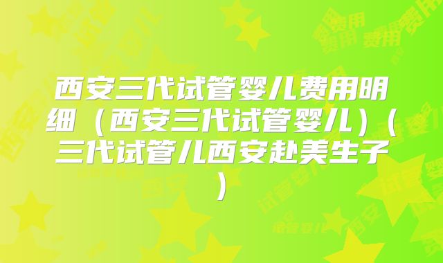 西安三代试管婴儿费用明细（西安三代试管婴儿）(三代试管儿西安赴美生子)