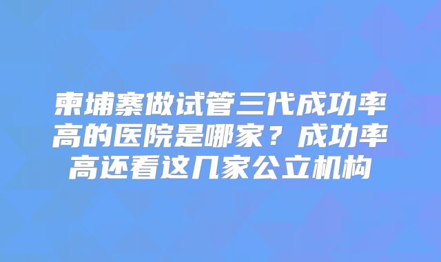 柬埔寨做试管三代成功率高的医院是哪家？成功率高还看这几家公立机构