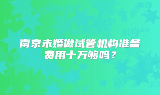 南京未婚做试管机构准备费用十万够吗？