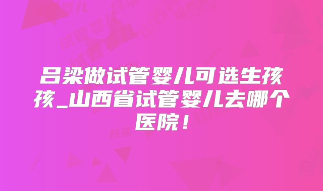 吕梁做试管婴儿可选生孩孩_山西省试管婴儿去哪个医院！