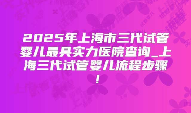 2025年上海市三代试管婴儿最具实力医院查询_上海三代试管婴儿流程步骤！