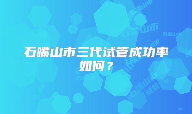 石嘴山市三代试管成功率如何？