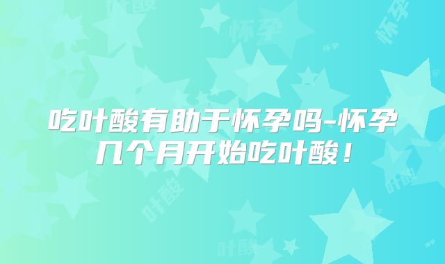 吃叶酸有助于怀孕吗-怀孕几个月开始吃叶酸！