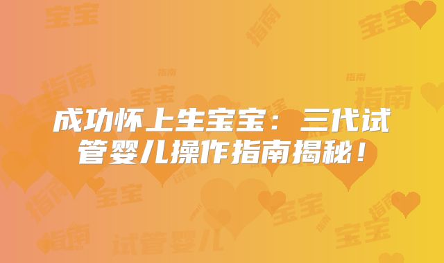 成功怀上生宝宝：三代试管婴儿操作指南揭秘！
