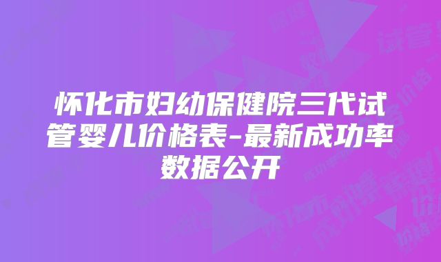 怀化市妇幼保健院三代试管婴儿价格表-最新成功率数据公开