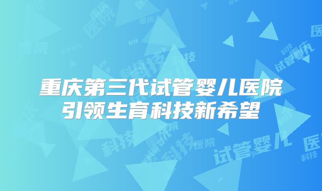 重庆第三代试管婴儿医院引领生育科技新希望