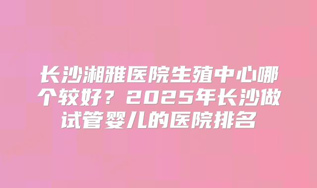 长沙湘雅医院生殖中心哪个较好？2025年长沙做试管婴儿的医院排名