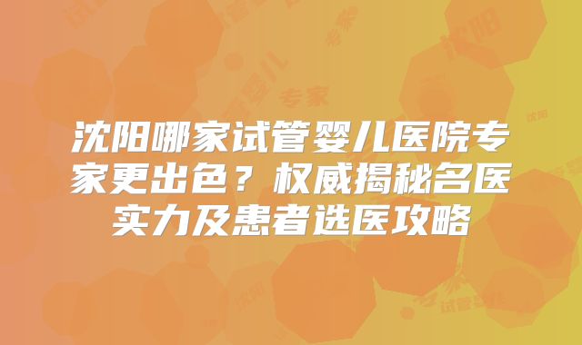 沈阳哪家试管婴儿医院专家更出色？权威揭秘名医实力及患者选医攻略