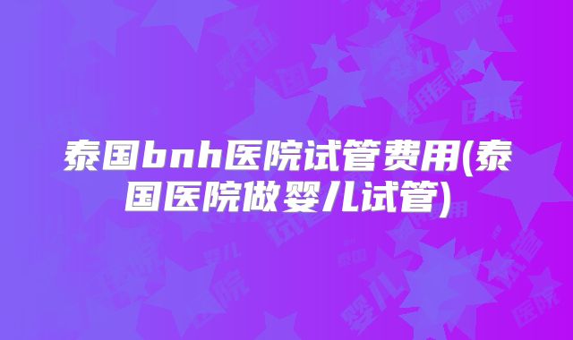 泰国bnh医院试管费用(泰国医院做婴儿试管)