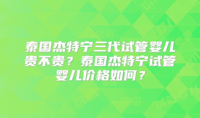 泰国杰特宁三代试管婴儿贵不贵?泰国杰特宁试管婴儿价格如何?