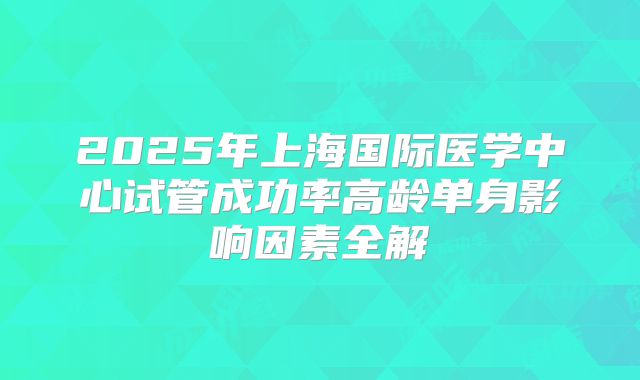 2025年上海国际医学中心试管成功率高龄单身影响因素全解