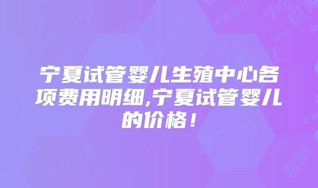 宁夏试管婴儿生殖中心各项费用明细,宁夏试管婴儿的价格！